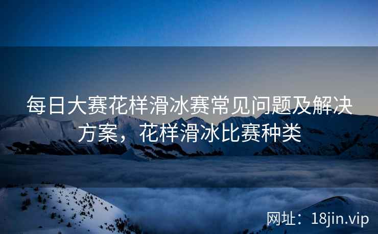 每日大赛花样滑冰赛常见问题及解决方案，花样滑冰比赛种类