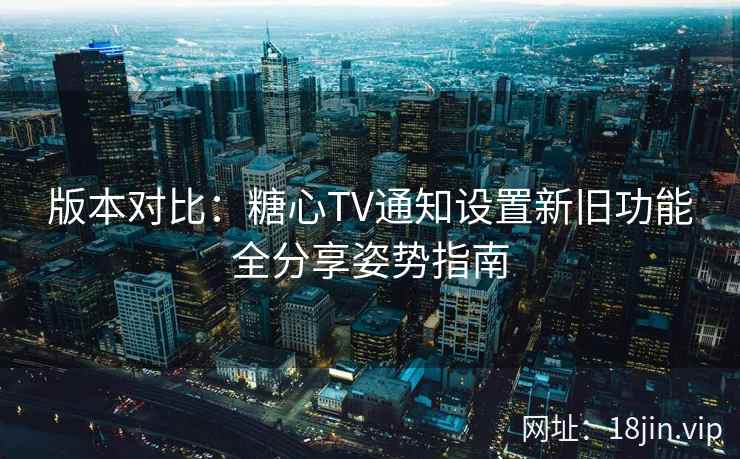 版本对比：糖心TV通知设置新旧功能全分享姿势指南