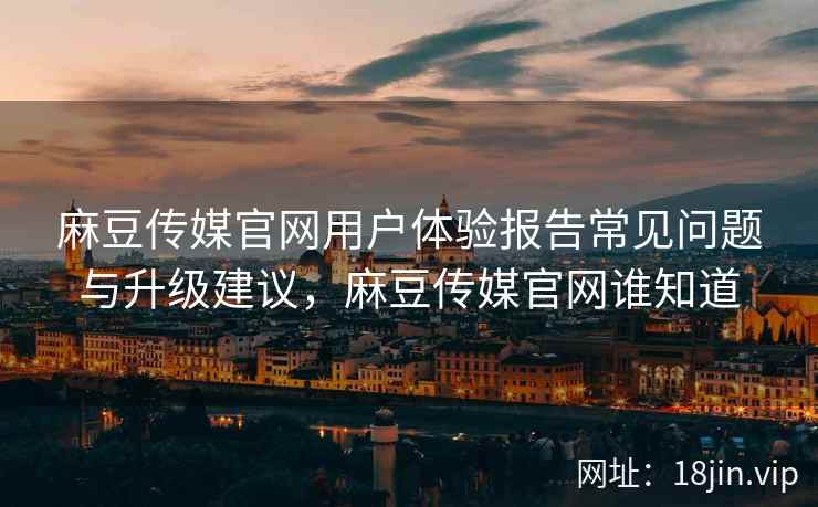 麻豆传媒官网用户体验报告常见问题与升级建议，麻豆传媒官网谁知道