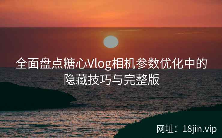 全面盘点糖心Vlog相机参数优化中的隐藏技巧与完整版