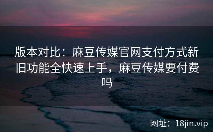 版本对比：麻豆传媒官网支付方式新旧功能全快速上手，麻豆传媒要付费吗