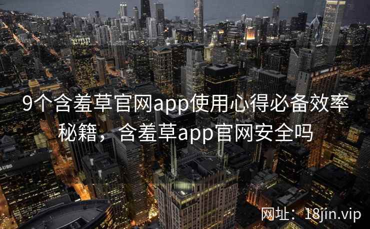 9个含羞草官网app使用心得必备效率秘籍，含羞草app官网安全吗