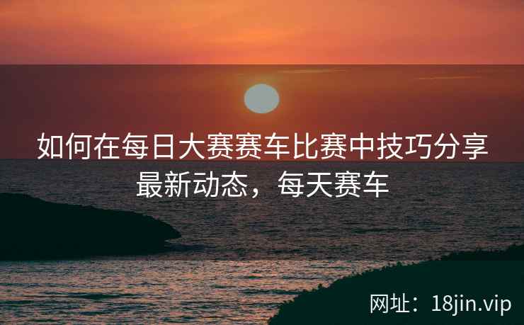 如何在每日大赛赛车比赛中技巧分享最新动态，每天赛车
