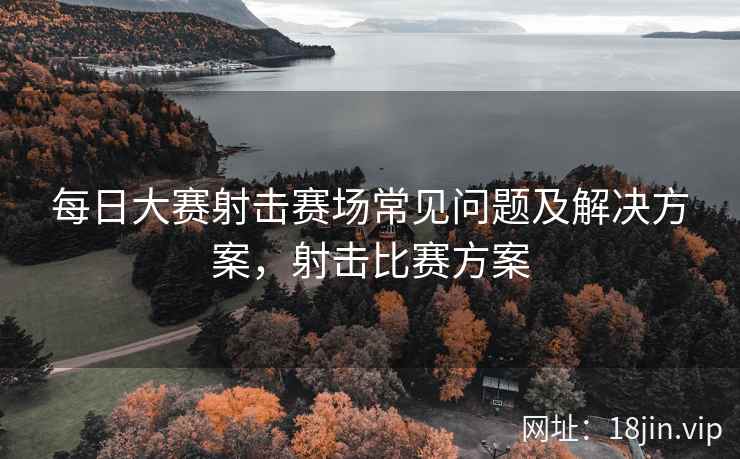 每日大赛射击赛场常见问题及解决方案，射击比赛方案