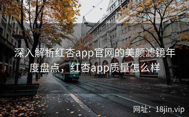 深入解析红杏app官网的美颜滤镜年度盘点，红杏app质量怎么样