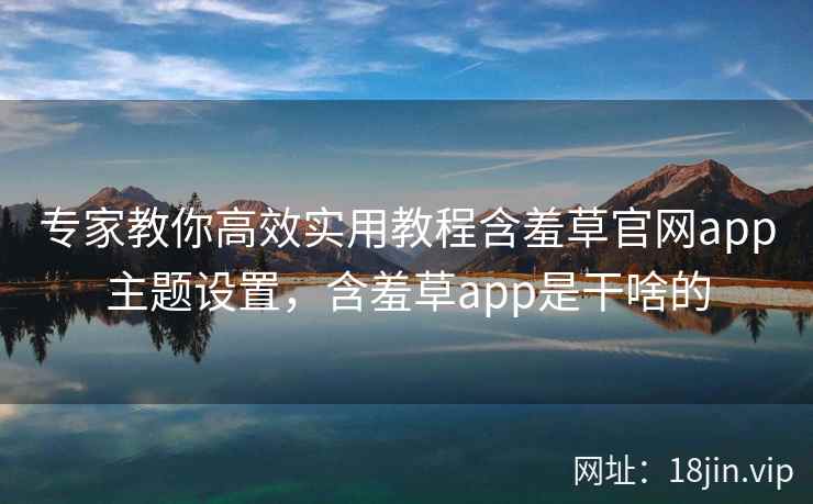 专家教你高效实用教程含羞草官网app主题设置，含羞草app是干啥的