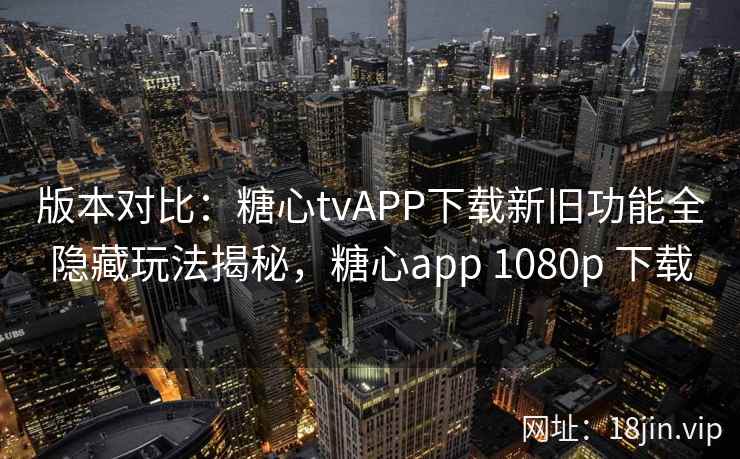 版本对比：糖心tvAPP下载新旧功能全隐藏玩法揭秘，糖心app 1080p 下载