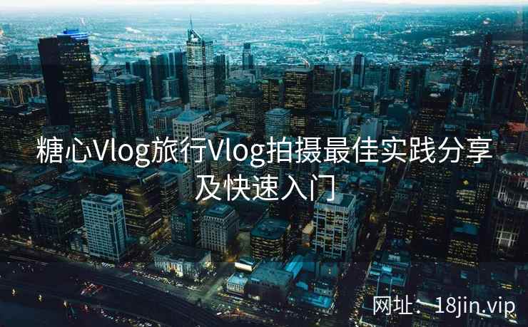 糖心Vlog旅行Vlog拍摄最佳实践分享及快速入门