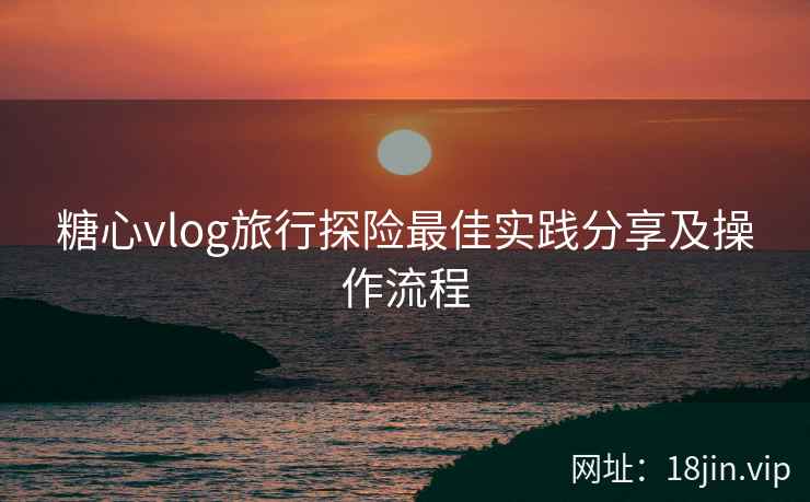 糖心vlog旅行探险最佳实践分享及操作流程