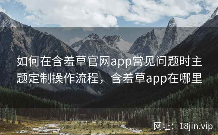 如何在含羞草官网app常见问题时主题定制操作流程，含羞草app在哪里