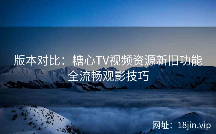 版本对比：糖心TV视频资源新旧功能全流畅观影技巧