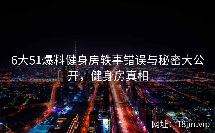 6大51爆料健身房轶事错误与秘密大公开，健身房真相