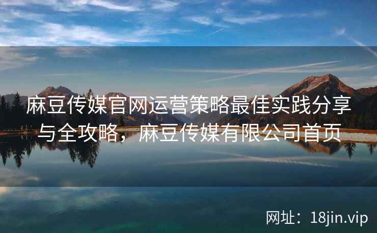 麻豆传媒官网运营策略最佳实践分享与全攻略，麻豆传媒有限公司首页