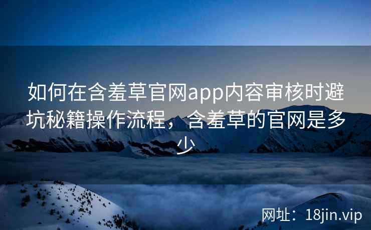 如何在含羞草官网app内容审核时避坑秘籍操作流程，含羞草的官网是多少