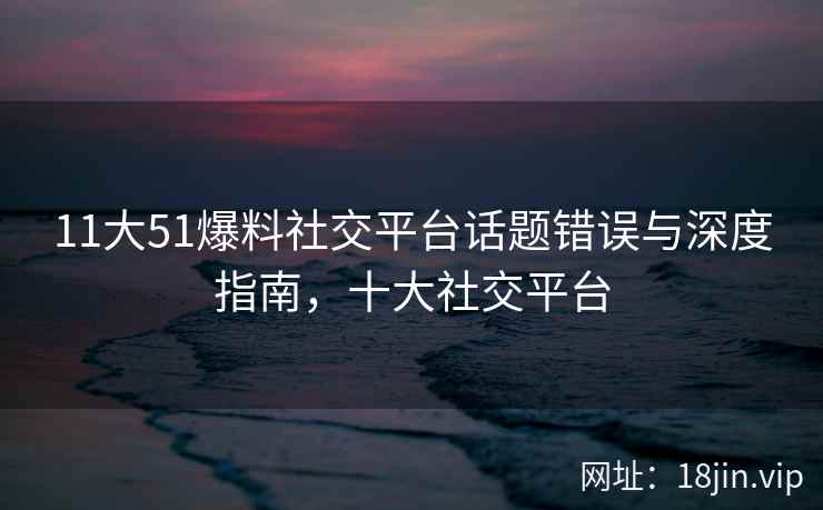 11大51爆料社交平台话题错误与深度指南，十大社交平台
