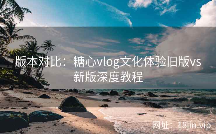 版本对比：糖心vlog文化体验旧版vs新版深度教程